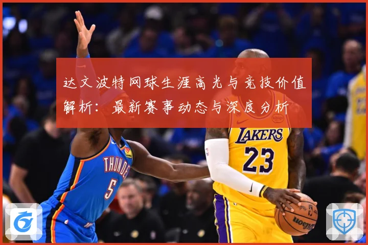 达文波特网球生涯高光与竞技价值解析：最新赛事动态与深度分析