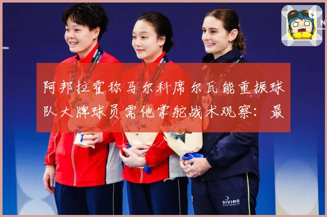 阿邦拉霍称马尔科席尔瓦能重振球队大牌球员需他掌舵战术观察：最新赛事动态与深度分析