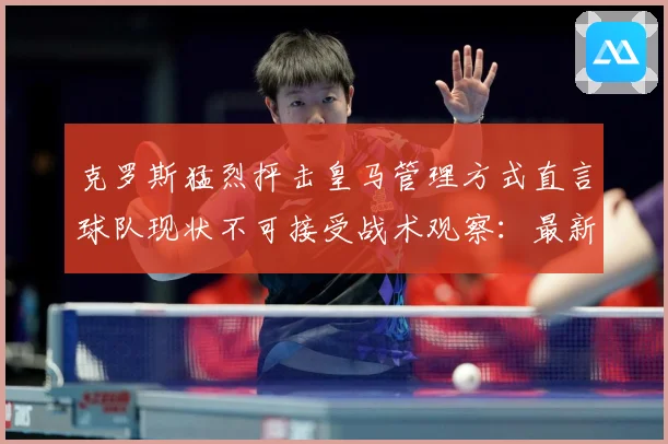克罗斯猛烈抨击皇马管理方式直言球队现状不可接受战术观察：最新赛事动态与深度分析