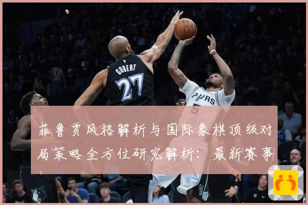 菲鲁贾风格解析与国际象棋顶级对局策略全方位研究解析：最新赛事动态与深度分析