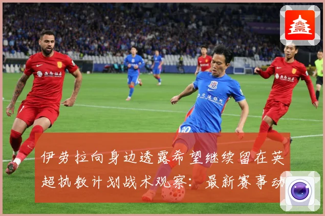 伊劳拉向身边透露希望继续留在英超执教计划战术观察：最新赛事动态与深度分析