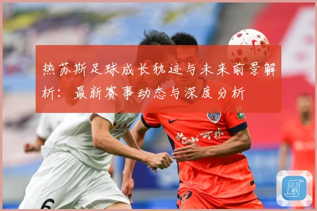 热苏斯足球成长轨迹与未来前景解析：最新赛事动态与深度分析
