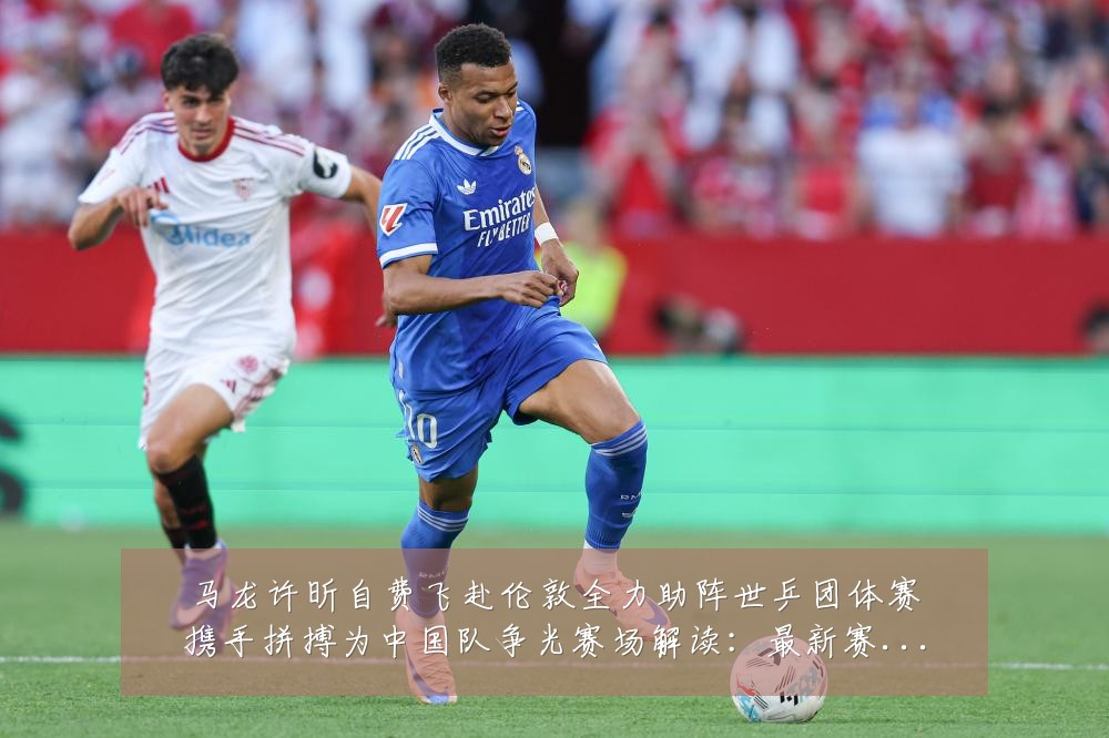 马龙许昕自费飞赴伦敦全力助阵世乒团体赛携手拼搏为中国队争光赛场解读：最新赛事动态与深度分析