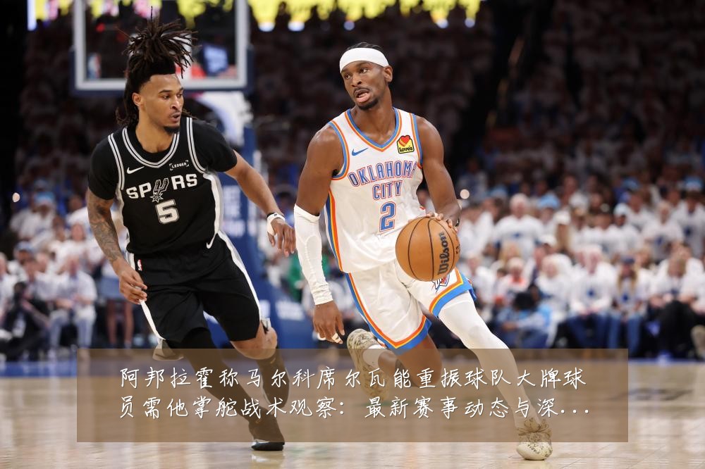 阿邦拉霍称马尔科席尔瓦能重振球队大牌球员需他掌舵战术观察:最新赛事动态与深度分析